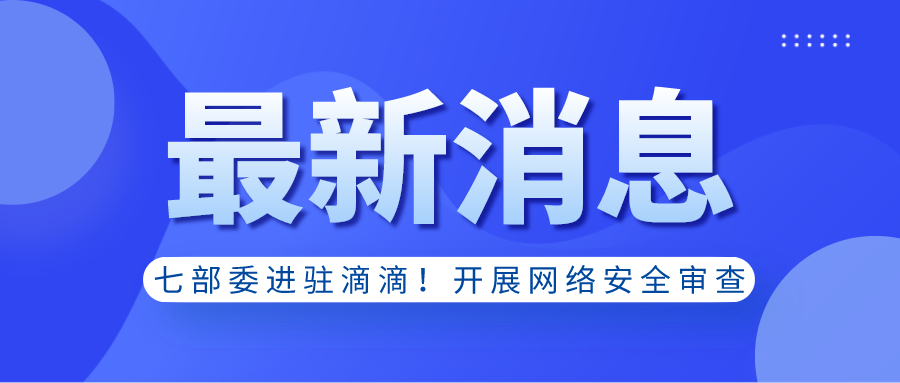最新消息｜七部委进驻滴滴！开展网络安全审查！